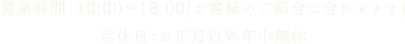 営業時間：10:00～18:00(お客様のご都合に合わせます) 定休日：お正月以外年中無休