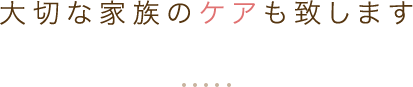 大切な家族のケアも致します